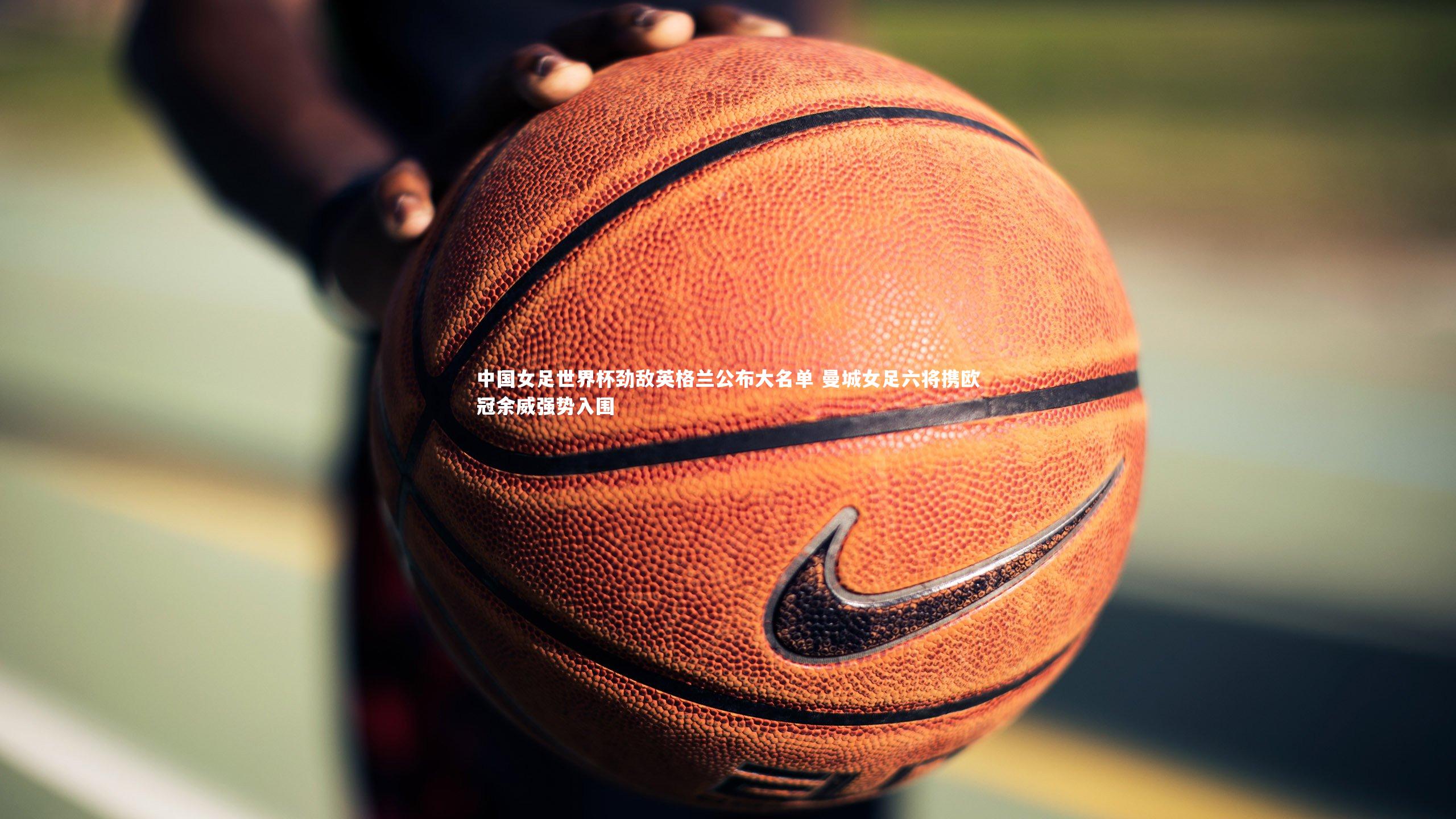 中国女足世界杯劲敌英格兰公布大名单 曼城女足六将携欧冠余威强势入围